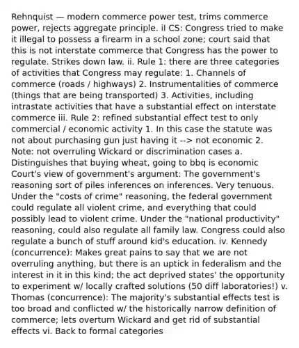 Rehnquist — modern commerce power test, trims commerce power, rejects aggregate principle. iI CS: Congress tried to make it illegal to possess a firearm in a school zone; court said that this is not interstate commerce that Congress has the power to regulate. Strikes down law. ii. Rule 1: there are three categories of activities that Congress may regulate: 1. Channels of commerce (roads / highways) 2. Instrumentalities of commerce (things that are being transported) 3. Activities, including intrastate activities that have a substantial effect on interstate commerce iii. Rule 2: refined substantial effect test to only commercial / economic activity 1. In this case the statute was not about purchasing gun just having it --> not economic 2. Note: not overruling Wickard or discrimination cases a. Distinguishes that buying wheat, going to bbq is economic Court's view of government's argument: The government's reasoning sort of piles inferences on inferences. Very tenuous. Under the "costs of crime" reasoning, the federal government could regulate all violent crime, and everything that could possibly lead to violent crime. Under the "national productivity" reasoning, could also regulate all family law. Congress could also regulate a bunch of stuff around kid's education. iv. Kennedy (concurrence): Makes great pains to say that we are not overruling anything, but there is an uptick in federalism and the interest in it in this kind; the act deprived states' the opportunity to experiment w/ locally crafted solutions (50 diff laboratories!) v. Thomas (concurrence): The majority's substantial effects test is too broad and conflicted w/ the historically narrow definition of commerce; lets overturn Wickard and get rid of substantial effects vi. Back to formal categories