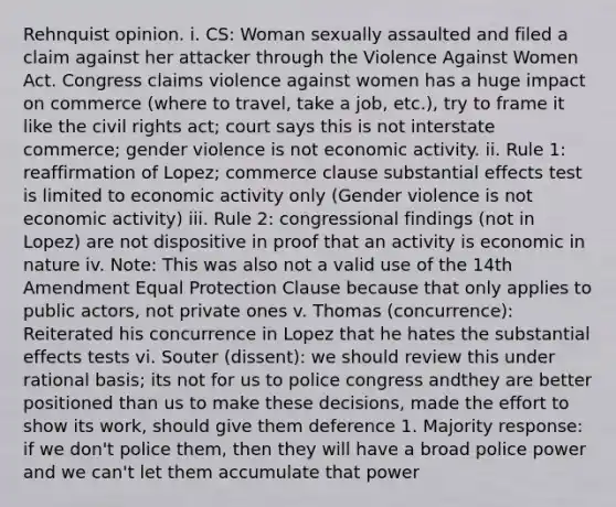 Rehnquist opinion. i. CS: Woman sexually assaulted and filed a claim against her attacker through the Violence Against Women Act. Congress claims violence against women has a huge impact on commerce (where to travel, take a job, etc.), try to frame it like the civil rights act; court says this is not interstate commerce; gender violence is not economic activity. ii. Rule 1: reaffirmation of Lopez; commerce clause substantial effects test is limited to economic activity only (Gender violence is not economic activity) iii. Rule 2: congressional findings (not in Lopez) are not dispositive in proof that an activity is economic in nature iv. Note: This was also not a valid use of the 14th Amendment Equal Protection Clause because that only applies to public actors, not private ones v. Thomas (concurrence): Reiterated his concurrence in Lopez that he hates the substantial effects tests vi. Souter (dissent): we should review this under rational basis; its not for us to police congress andthey are better positioned than us to make these decisions, made the effort to show its work, should give them deference 1. Majority response: if we don't police them, then they will have a broad police power and we can't let them accumulate that power