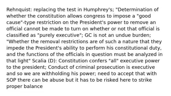 Rehnquist: replacing the test in Humphrey's; "Determination of whether the constitution allows congress to impose a "good cause"-type restriction on the President's power to remove an official cannot be made to turn on whether or not that official is classified as "purely executive"; GC is not an undue burden; "Whether the removal restrictions are of such a nature that they impede the President's ability to perform his constitutional duty, and the functions of the officials in question must be analyzed in that light" Scalia (D): Constitution confers "all" executive power to the president; Conduct of criminal prosecution is executive and so we are withholding his power; need to accept that with SOP there can be abuse but it has to be risked here to strike proper balance