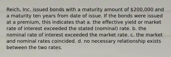 Reich, Inc. issued bonds with a maturity amount of 200,000 and a maturity ten years from date of issue. If the bonds were issued at a premium, this indicates that a. the effective yield or market rate of interest exceeded the stated (nominal) rate. b. the nominal rate of interest exceeded the market rate. c. the market and nominal rates coincided. d. no necessary relationship exists between the two rates.