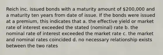 Reich inc. issued bonds with a maturity amount of 200,000 and a maturity ten years from date of issue. If the bonds were issued at a premium, this indicates that a. the effective yield or market rate of interest exceeded the stated (nominal) rate b. the nominal rate of interest exceeded the market rate c. the market and nominal rates coincided d. no necessary relationship exists between the two rates