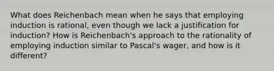 What does Reichenbach mean when he says that employing induction is rational, even though we lack a justification for induction? How is Reichenbach's approach to the rationality of employing induction similar to Pascal's wager, and how is it different?