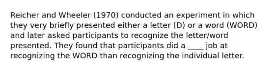 Reicher and Wheeler (1970) conducted an experiment in which they very briefly presented either a letter (D) or a word (WORD) and later asked participants to recognize the letter/word presented. They found that participants did a ____ job at recognizing the WORD than recognizing the individual letter.