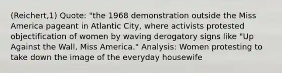 (Reichert,1) Quote: "the 1968 demonstration outside the Miss America pageant in Atlantic City, where activists protested objectification of women by waving derogatory signs like "Up Against the Wall, Miss America." Analysis: Women protesting to take down the image of the everyday housewife