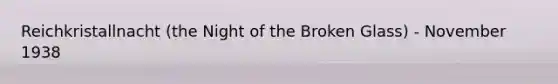 Reichkristallnacht (the Night of the Broken Glass) - November 1938
