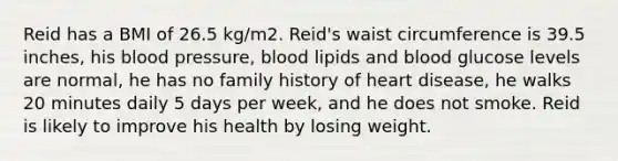 Reid has a BMI of 26.5 kg/m2. Reid's waist circumference is 39.5 inches, his blood pressure, blood lipids and blood glucose levels are normal, he has no family history of heart disease, he walks 20 minutes daily 5 days per week, and he does not smoke. Reid is likely to improve his health by losing weight.