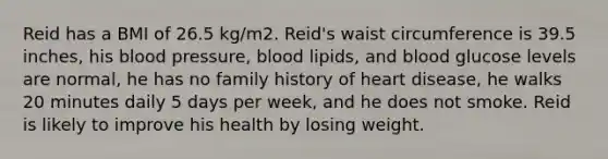 Reid has a BMI of 26.5 kg/m2. Reid's waist circumference is 39.5 inches, his blood pressure, blood lipids, and blood glucose levels are normal, he has no family history of heart disease, he walks 20 minutes daily 5 days per week, and he does not smoke. Reid is likely to improve his health by losing weight.