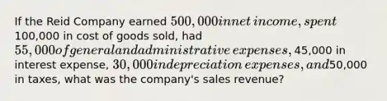 If the Reid Company earned ​500,000 in net​ income, spent ​100,000 in cost of goods​ sold, had ​55,000 of general and administrative​ expenses, ​45,000 in interest​ expense, ​30,000 in depreciation​ expenses, and ​50,000 in​ taxes, what was the​ company's sales​ revenue?