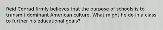 Reid Conrad firmly believes that the purpose of schools is to transmit dominant American culture. What might he do in a class to further his educational goals?