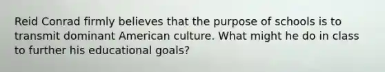 Reid Conrad firmly believes that the purpose of schools is to transmit dominant American culture. What might he do in class to further his educational goals?