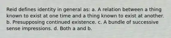 Reid defines identity in general as: a. A relation between a thing known to exist at one time and a thing known to exist at another. b. Presupposing continued existence. c. A bundle of successive sense impressions. d. Both a and b.