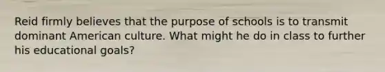 Reid firmly believes that the purpose of schools is to transmit dominant American culture. What might he do in class to further his educational goals?