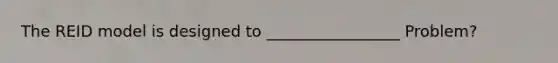 The REID model is designed to _________________ Problem?
