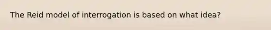 The Reid model of interrogation is based on what idea?