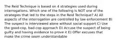 The Reid Technique is based on 4 strategies used during interrogations. Which one of the following is NOT one of the strategies that led to the steps in the Reid Technique? A) All aspects of the interrogation are controlled by law enforcement B) The suspect is interviewed alone without social support C) Use the good-cop, bad-cop approach D) Accuse the suspect of being guilty and having evidence to prove it E) Offer excuses that make the crime seem understandable