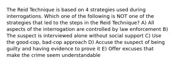 The Reid Technique is based on 4 strategies used during interrogations. Which one of the following is NOT one of the strategies that led to the steps in the Reid Technique? A) All aspects of the interrogation are controlled by law enforcement B) The suspect is interviewed alone without social support C) Use the good-cop, bad-cop approach D) Accuse the suspect of being guilty and having evidence to prove it E) Offer excuses that make the crime seem understandable