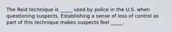 The Reid technique is _____ used by police in the U.S. when questioning suspects. Establishing a sense of loss of control as part of this technique makes suspects feel _____.