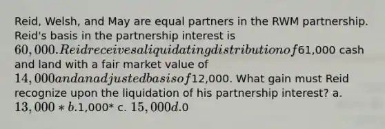 Reid, Welsh, and May are equal partners in the RWM partnership. Reid's basis in the partnership interest is 60,000. Reid receives a liquidating distribution of61,000 cash and land with a fair market value of 14,000 and an adjusted basis of12,000. What gain must Reid recognize upon the liquidation of his partnership interest? a. 13,000 *b.1,000* c. 15,000 d.0