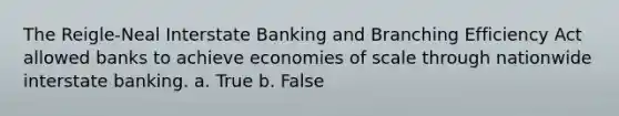 The Reigle-Neal Interstate Banking and Branching Efficiency Act allowed banks to achieve economies of scale through nationwide interstate banking. a. True b. False