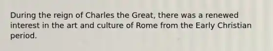 During the reign of Charles the Great, there was a renewed interest in the art and culture of Rome from the Early Christian period.