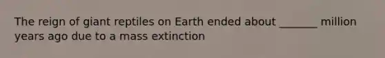 The reign of giant reptiles on Earth ended about _______ million years ago due to a mass extinction