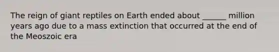 The reign of giant reptiles on Earth ended about ______ million years ago due to a mass extinction that occurred at the end of the Meoszoic era