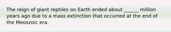 The reign of giant reptiles on Earth ended about ______ million years ago due to a mass extinction that occurred at the end of the Meoszoic era.