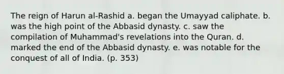 The reign of Harun al-Rashid a. began the Umayyad caliphate. b. was the high point of the Abbasid dynasty. c. saw the compilation of Muhammad's revelations into the Quran. d. marked the end of the Abbasid dynasty. e. was notable for the conquest of all of India. (p. 353)