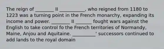 The reign of ________ II ___________, who reigned from 1180 to 1223 was a turning point in the French monarchy, expanding its income and power. ________ II _______ fought wars against the English to take control fo the French territories of Normandy, Maine, Anjou and Aquitaine. __________' successors continued to add lands to the royal domain