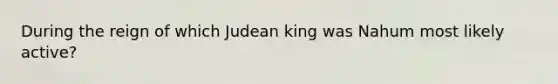 During the reign of which Judean king was Nahum most likely active?