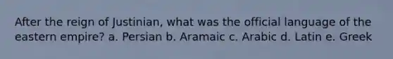 After the reign of Justinian, what was the official language of the eastern empire? a. Persian b. Aramaic c. Arabic d. Latin e. Greek