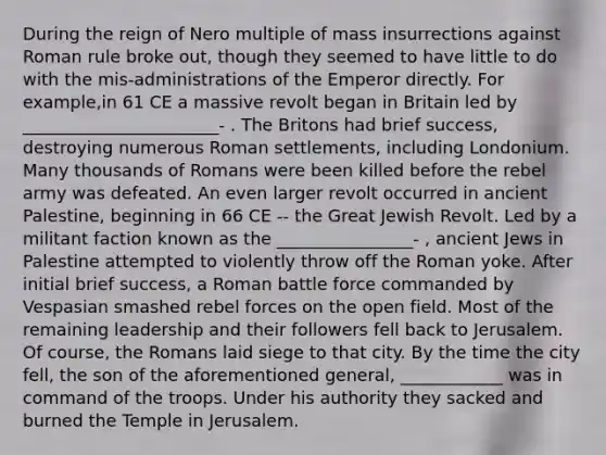 During the reign of Nero multiple of mass insurrections against Roman rule broke out, though they seemed to have little to do with the mis-administrations of the Emperor directly. For example,in 61 CE a massive revolt began in Britain led by _______________________- . The Britons had brief success, destroying numerous Roman settlements, including Londonium. Many thousands of Romans were been killed before the rebel army was defeated. An even larger revolt occurred in ancient Palestine, beginning in 66 CE -- the Great Jewish Revolt. Led by a militant faction known as the ________________- , ancient Jews in Palestine attempted to violently throw off the Roman yoke. After initial brief success, a Roman battle force commanded by Vespasian smashed rebel forces on the open field. Most of the remaining leadership and their followers fell back to Jerusalem. Of course, the Romans laid siege to that city. By the time the city fell, the son of the aforementioned general, ____________ was in command of the troops. Under his authority they sacked and burned the Temple in Jerusalem.