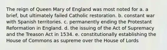 The reign of Queen Mary of England was most noted for a. a brief, but ultimately failed Catholic restoration. b. constant war with Spanish territories. c. permanently ending the Protestant Reformation in England. d. the issuing of the Act of Supremacy and the Treason Act in 1534. e. constitutionally establishing the House of Commons as supreme over the House of Lords