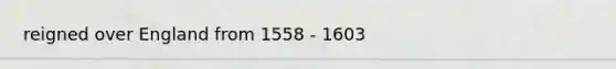 reigned over England from 1558 - 1603