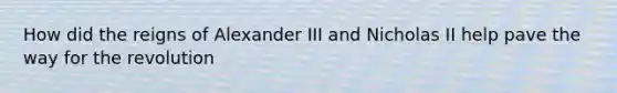 How did the reigns of Alexander III and Nicholas II help pave the way for the revolution