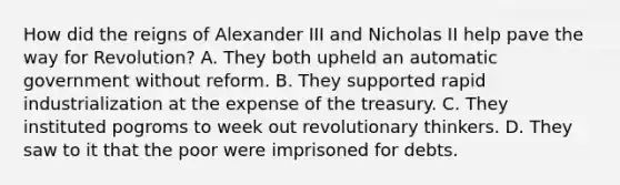 How did the reigns of Alexander III and Nicholas II help pave the way for Revolution? A. They both upheld an automatic government without reform. B. They supported rapid industrialization at the expense of the treasury. C. They instituted pogroms to week out revolutionary thinkers. D. They saw to it that the poor were imprisoned for debts.