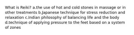 What is Reiki? a.the use of hot and cold stones in massage or in other treatments b.Japanese technique for stress reduction and relaxation c.Indian philosophy of balancing life and the body d.technique of applying pressure to the feet based on a system of zones