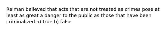 Reiman believed that acts that are not treated as crimes pose at least as great a danger to the public as those that have been criminalized a) true b) false