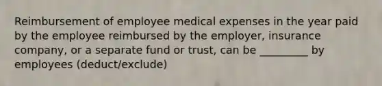 Reimbursement of employee medical expenses in the year paid by the employee reimbursed by the employer, insurance company, or a separate fund or trust, can be _________ by employees (deduct/exclude)