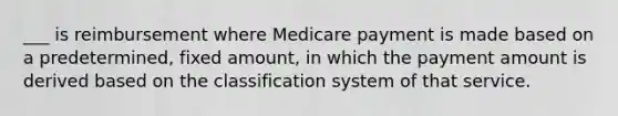 ___ is reimbursement where Medicare payment is made based on a predetermined, fixed amount, in which the payment amount is derived based on the classification system of that service.