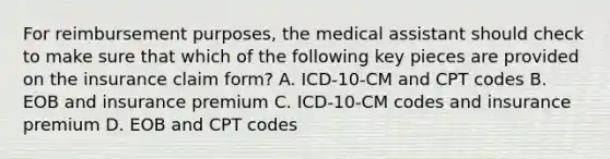 For reimbursement purposes, the medical assistant should check to make sure that which of the following key pieces are provided on the insurance claim form? A. ICD-10-CM and CPT codes B. EOB and insurance premium C. ICD-10-CM codes and insurance premium D. EOB and CPT codes