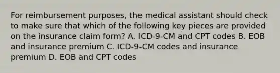 For reimbursement purposes, the medical assistant should check to make sure that which of the following key pieces are provided on the insurance claim form? A. ICD-9-CM and CPT codes B. EOB and insurance premium C. ICD-9-CM codes and insurance premium D. EOB and CPT codes