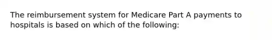 The reimbursement system for Medicare Part A payments to hospitals is based on which of the following: