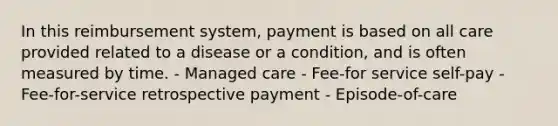 In this reimbursement system, payment is based on all care provided related to a disease or a condition, and is often measured by time. - Managed care - Fee-for service self-pay - Fee-for-service retrospective payment - Episode-of-care