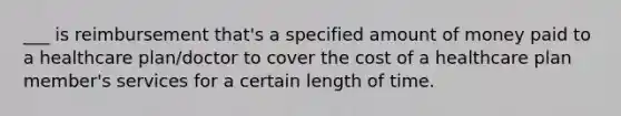 ___ is reimbursement that's a specified amount of money paid to a healthcare plan/doctor to cover the cost of a healthcare plan member's services for a certain length of time.