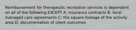 Reimbursement for therapeutic recreation services is dependent on all of the following EXCEPT A: insurance contracts B: local managed care agreements C: the square footage of the activity area D: documentation of client outcomes