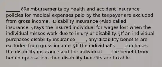 ______ §Reimbursements by health and accident insurance policies for medical expenses paid by the taxpayer are excluded from gross income. -Disability Insurance §Also called ____ insurance. §Pays the insured individual for wages lost when the individual misses work due to injury or disability. §If an individual purchases disability insurance ____, any disability benefits are excluded from gross income. §If the individual's ___ purchases the disability insurance and the individual ___ the benefit from her compensation, then disability benefits are taxable.