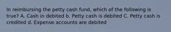 In reimbursing the petty cash fund, which of the following is true? A. Cash in debited b. Petty cash is debited C. Petty cash is credited d. Expense accounts are debited