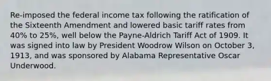 Re-imposed the federal income tax following the ratification of the Sixteenth Amendment and lowered basic tariff rates from 40% to 25%, well below the Payne-Aldrich Tariff Act of 1909. It was signed into law by President Woodrow Wilson on October 3, 1913, and was sponsored by Alabama Representative Oscar Underwood.