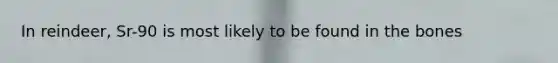 In reindeer, Sr-90 is most likely to be found in the bones